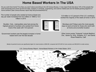 Home Based Workers In The USA
Do you work from home? If so then you aren't alone according to the US Census Bureau. A new report finds that about 10% of the people that
work exclusively from home are 65 and older; workers in computer, engineering, and science related jobs are the fastest growing segment of
home workers! (See Census Bureau report http://bit.ly/homework2010)


The number of people who worked at home at least one
                                                                                                          5.8 million or 4.3 percent of the U.S. workforce
day per week increased from 9.5 million in 1999 to 13.4
                                                                                                         worked the majority of the week at home in 2010
                   million in 2010


   Boulder, Colo., metropolitan area had among the                                                          Mondays and Fridays were the most popular
  highest percent of workers who worked from home                                                          days to work at home for those who work both
          most of the week with 10.9 percent                                                                      at home and at another location


Government workers saw the largest increase in home-                                                      Other home worker "hotspots" include Medford,
         based work over the last decade                                                                  Ore., Santa Fe, N.M., Kingston, N.Y. and Santa
                                                                                                                       Rosa-Petaluma, Calif



        Median household income was significantly higher for mixed workers at $96,300, compared with $74,000 for home workers and $65,600 for onsite workers.


                               U.S. Census Bureau Report - Home-Based Workers in the United States: 2010
 