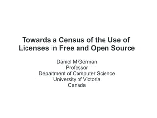 Towards a Census of the Use of
Licenses in Free and Open Source
Daniel M German
Professor
Department of Computer Science
University of Victoria
Canada
 