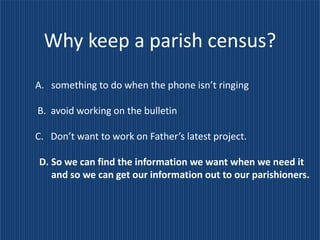 Why keep a parish census?
A. something to do when the phone isn’t ringing

B. avoid working on the bulletin

C. Don’t want to work on Father’s latest project.

D. So we can find the information we want when we need it
   and so we can get our information out to our parishioners.
 
