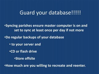 Guard your database!!!!!

•Syncing parishes ensure master computer is on and
      set to sync at least once per day if not more
•Do regular backups of your database
   • to your server and
   •CD or flash drive
      •Store offsite
•How much are you willing to recreate and reenter.
 