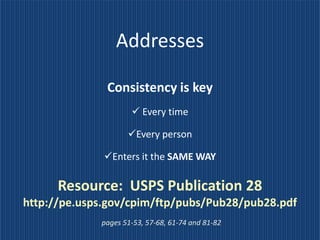 Addresses

              Consistency is key
                      Every time

                    Every person

              Enters it the SAME WAY

      Resource: USPS Publication 28
http://pe.usps.gov/cpim/ftp/pubs/Pub28/pub28.pdf
             pages 51-53, 57-68, 61-74 and 81-82
 