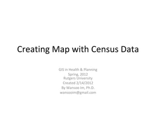 Creating Map with Census Data GIS in Health & Planning Spring, 2012 Rutgers University Created 2/14/2012 By Wansoo Im, Ph.D. [email_address] 