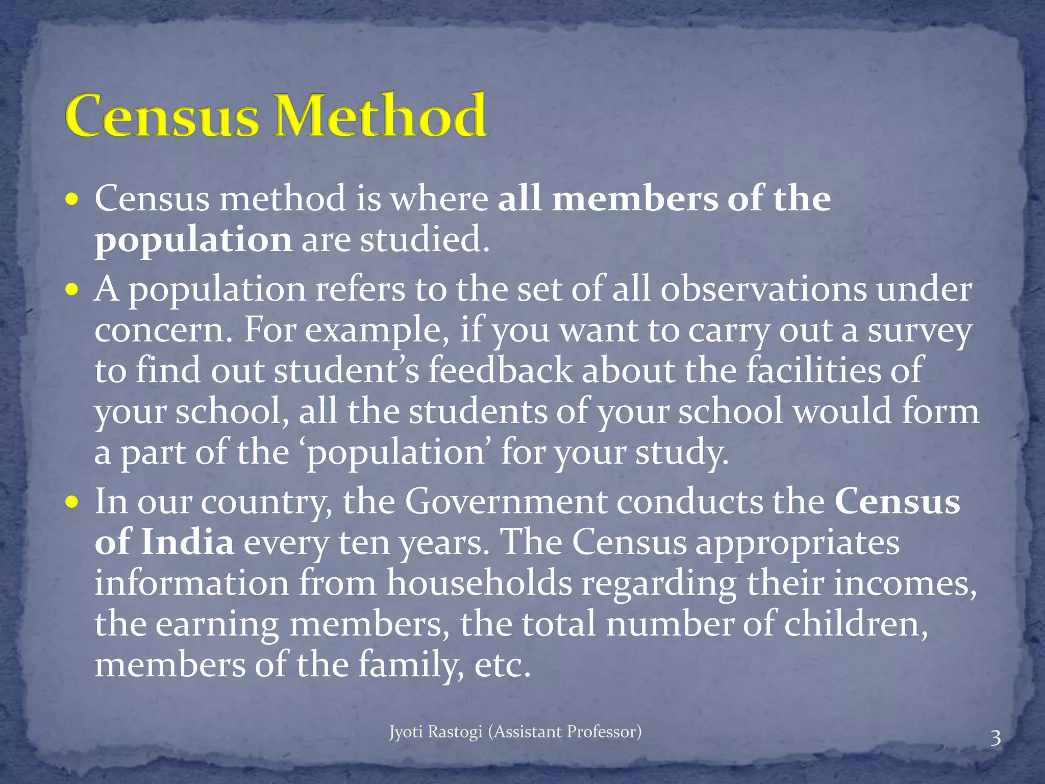  Census method is where all members of the
population are studied.
 A population refers to the set of all observations under
concern. For example, if you want to carry out a survey
to find out student’s feedback about the facilities of
your school, all the students of your school would form
a part of the ‘population’ for your study.
 In our country, the Government conducts the Census
of India every ten years. The Census appropriates
information from households regarding their incomes,
the earning members, the total number of children,
members of the family, etc.
3Jyoti Rastogi (Assistant Professor)
 