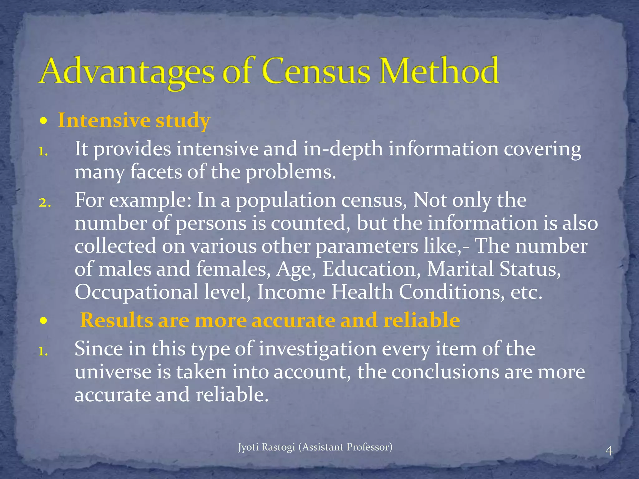  Intensive study
1. It provides intensive and in-depth information covering
many facets of the problems.
2. For example: In a population census, Not only the
number of persons is counted, but the information is also
collected on various other parameters like,- The number
of males and females, Age, Education, Marital Status,
Occupational level, Income Health Conditions, etc.
 Results are more accurate and reliable
1. Since in this type of investigation every item of the
universe is taken into account, the conclusions are more
accurate and reliable.
4Jyoti Rastogi (Assistant Professor)
 