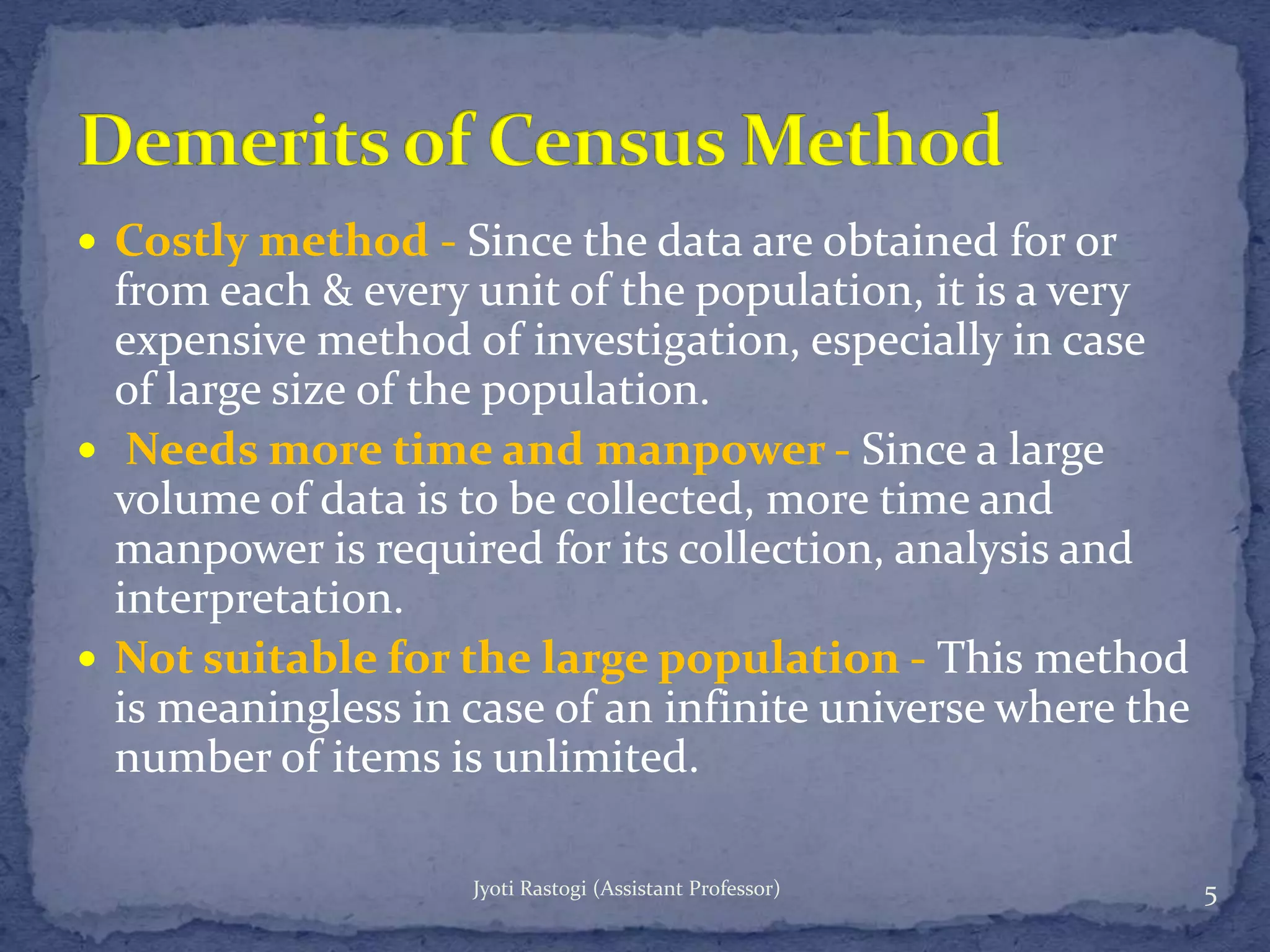  Costly method - Since the data are obtained for or
from each & every unit of the population, it is a very
expensive method of investigation, especially in case
of large size of the population.
 Needs more time and manpower - Since a large
volume of data is to be collected, more time and
manpower is required for its collection, analysis and
interpretation.
 Not suitable for the large population - This method
is meaningless in case of an infinite universe where the
number of items is unlimited.
5Jyoti Rastogi (Assistant Professor)
 