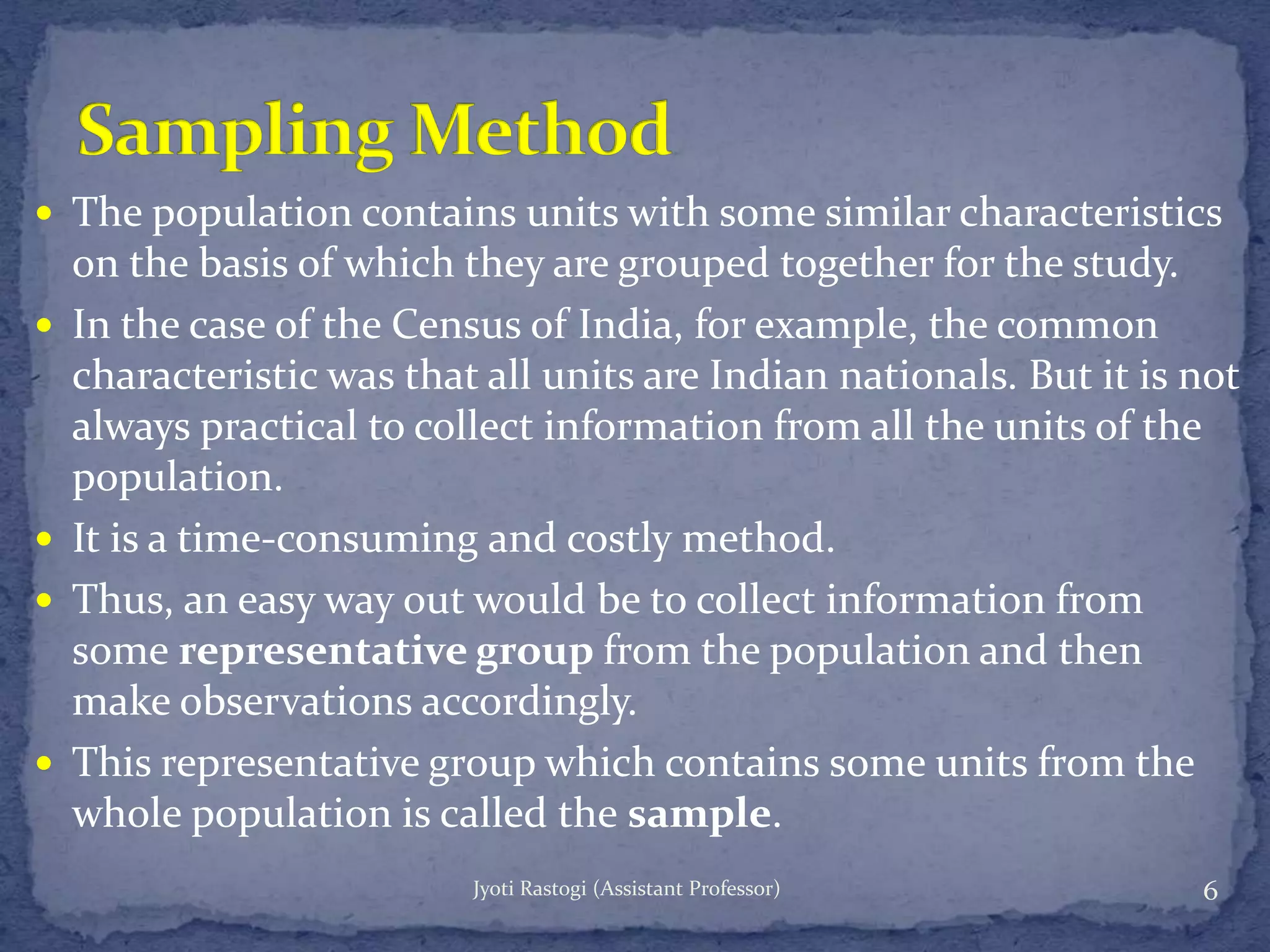  The population contains units with some similar characteristics
on the basis of which they are grouped together for the study.
 In the case of the Census of India, for example, the common
characteristic was that all units are Indian nationals. But it is not
always practical to collect information from all the units of the
population.
 It is a time-consuming and costly method.
 Thus, an easy way out would be to collect information from
some representative group from the population and then
make observations accordingly.
 This representative group which contains some units from the
whole population is called the sample.
6Jyoti Rastogi (Assistant Professor)
 