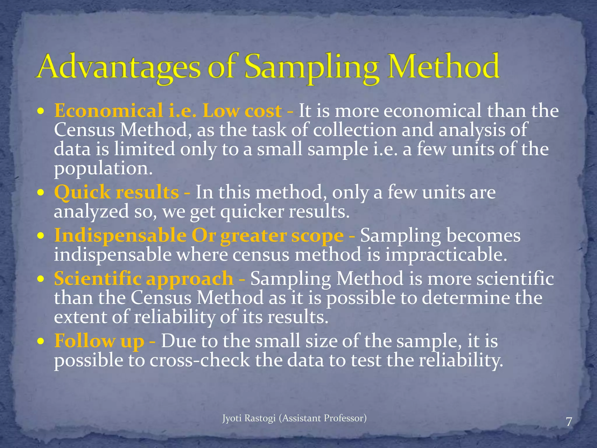  Economical i.e. Low cost - It is more economical than the
Census Method, as the task of collection and analysis of
data is limited only to a small sample i.e. a few units of the
population.
 Quick results - In this method, only a few units are
analyzed so, we get quicker results.
 Indispensable Or greater scope - Sampling becomes
indispensable where census method is impracticable.
 Scientific approach - Sampling Method is more scientific
than the Census Method as it is possible to determine the
extent of reliability of its results.
 Follow up - Due to the small size of the sample, it is
possible to cross-check the data to test the reliability.
7Jyoti Rastogi (Assistant Professor)
 