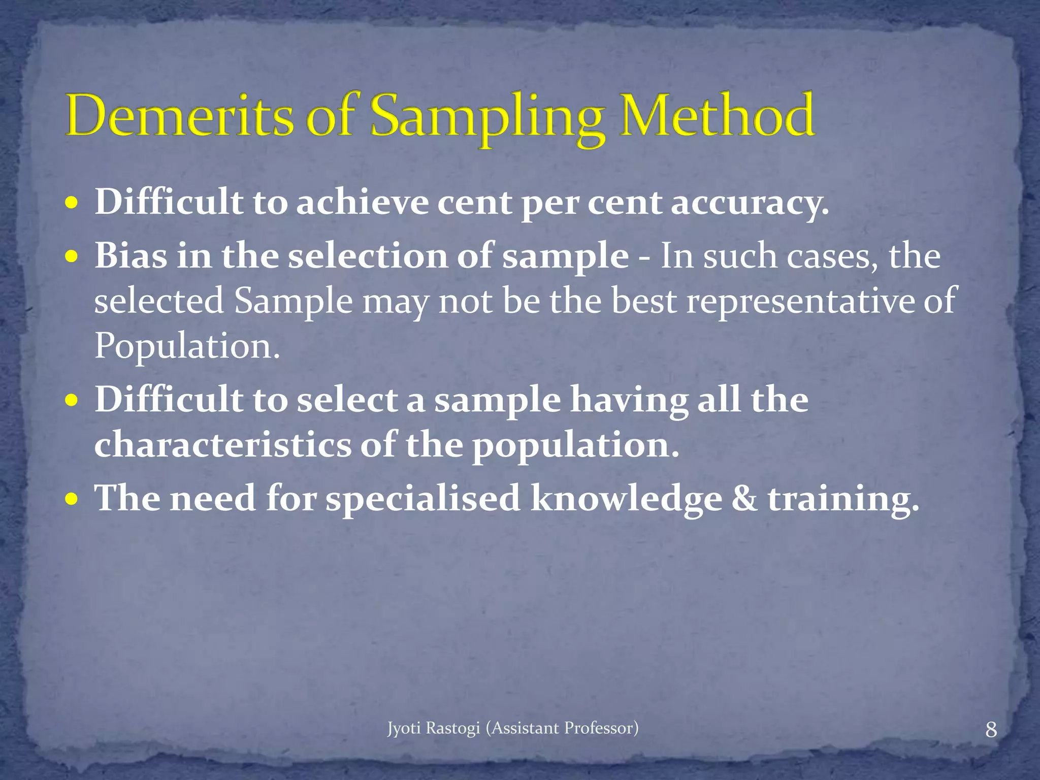  Difficult to achieve cent per cent accuracy.
 Bias in the selection of sample - In such cases, the
selected Sample may not be the best representative of
Population.
 Difficult to select a sample having all the
characteristics of the population.
 The need for specialised knowledge & training.
8Jyoti Rastogi (Assistant Professor)
 