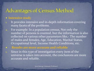  Intensive study
1. It provides intensive and in-depth information covering
many facets of the problems.
2. For example: In a population census, Not only the
number of persons is counted, but the information is also
collected on various other parameters like,- The number
of males and females, Age, Education, Marital Status,
Occupational level, Income Health Conditions, etc.
 Results are more accurate and reliable
1. Since in this type of investigation every item of the
universe is taken into account, the conclusions are more
accurate and reliable.
4Jyoti Rastogi (Assistant Professor)
 