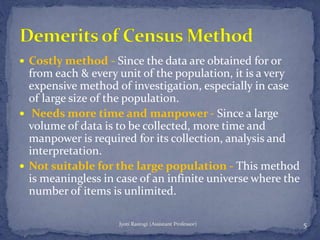 Costly method - Since the data are obtained for or
from each & every unit of the population, it is a very
expensive method of investigation, especially in case
of large size of the population.
 Needs more time and manpower - Since a large
volume of data is to be collected, more time and
manpower is required for its collection, analysis and
interpretation.
 Not suitable for the large population - This method
is meaningless in case of an infinite universe where the
number of items is unlimited.
5Jyoti Rastogi (Assistant Professor)
 