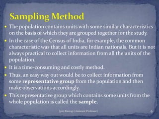  The population contains units with some similar characteristics
on the basis of which they are grouped together for the study.
 In the case of the Census of India, for example, the common
characteristic was that all units are Indian nationals. But it is not
always practical to collect information from all the units of the
population.
 It is a time-consuming and costly method.
 Thus, an easy way out would be to collect information from
some representative group from the population and then
make observations accordingly.
 This representative group which contains some units from the
whole population is called the sample.
6Jyoti Rastogi (Assistant Professor)
 