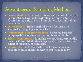  Economical i.e. Low cost - It is more economical than the
Census Method, as the task of collection and analysis of
data is limited only to a small sample i.e. a few units of the
population.
 Quick results - In this method, only a few units are
analyzed so, we get quicker results.
 Indispensable Or greater scope - Sampling becomes
indispensable where census method is impracticable.
 Scientific approach - Sampling Method is more scientific
than the Census Method as it is possible to determine the
extent of reliability of its results.
 Follow up - Due to the small size of the sample, it is
possible to cross-check the data to test the reliability.
7Jyoti Rastogi (Assistant Professor)
 