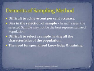  Difficult to achieve cent per cent accuracy.
 Bias in the selection of sample - In such cases, the
selected Sample may not be the best representative of
Population.
 Difficult to select a sample having all the
characteristics of the population.
 The need for specialised knowledge & training.
8Jyoti Rastogi (Assistant Professor)
 