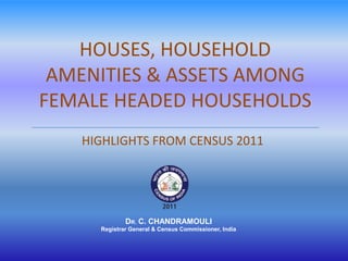 HOUSES, HOUSEHOLD
 AMENITIES & ASSETS AMONG
FEMALE HEADED HOUSEHOLDS
   HIGHLIGHTS FROM CENSUS 2011




             DR. C. CHANDRAMOULI
     Registrar General & Census Commissioner, India
 