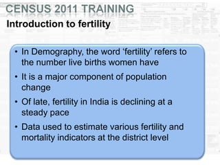 Introduction to fertility
• In Demography, the word ‘fertility’ refers to
the number live births women have
• It is a major component of population
change
• Of late, fertility in India is declining at a
steady pace
• Data used to estimate various fertility and
mortality indicators at the district level
 
