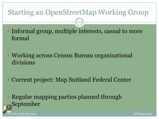 Starting an OpenStreetMap Working Group
 Informal group, multiple interests, casual to more
formal
 Working across Census Bureau organizational
divisions
 Current project: Map Suitland Federal Center
 Regular mapping parties planned through
September
28 June 2013US State of the Map 2013
10
 