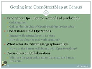 Getting into OpenStreetMap at Census
 Experience Open Source methods of production
 Collaboration
 Gain understanding of OpenStreetMap project ethos
 Understand Field Operations
 Engage with geography on a 1:1 scale
 How do we describe real world features?
 What roles do Citizen Geographers play?
 How can the Bureau collaborate with OpenStreetMap?
 Cross-division Collaboration
 What are the geographic issues that span the Bureau
Divisions?
28 June 2013GeoDC
11
 