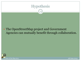 Hypothesis
 The OpenStreetMap project and Government
Agencies can mutually benefit through collaboration.
28 June 2013US State of the Map 2013
14
 