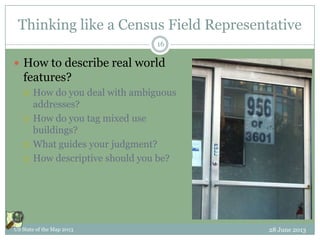 Thinking like a Census Field Representative
 How to describe real world
features?
 How do you deal with ambiguous
addresses?
 How do you tag mixed use
buildings?
 What guides your judgment?
 How descriptive should you be?
28 June 2013US State of the Map 2013
16
 