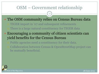 OSM – Government relationship
 The OSM community relies on Census Bureau data
 TIGER import in ’07 and subsequent refinements
 There is a large natural constituency for TIGER data
 Encouraging a community of citizen scientists can
yield benefits for the Census Bureau
 Public agencies need a constituency for their data.
 Collaboration between Census & OpenStreetMap project can
be mutually beneficial.
28 June 2013US State of the Map 2013
17
 