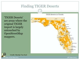 Finding TIGER Deserts
28 June 2013US State of the Map 2013
19
Credit: Martijn Van Exel
‘TIGER Deserts’
are areas where the
original TIGER
import is largely
untouched by
OpenStreetMap
mappers.
 