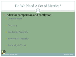 Do We Need A Set of Metrics?
 Index for comparison and conflation:
 Completeness
 Currency
 Positional Accuracy
 Referential Integrity
 Authority & Trust
28 June 2013US State of the Map 2013
22
 