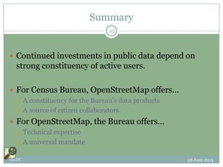 Summary
 Continued investments in public data depend on
strong constituency of active users.
 For Census Bureau, OpenStreetMap offers…
 A constituency for the Bureau’s data products
 A source of citizen collaborators
 For OpenStreetMap, the Bureau offers…
 Technical expertise
 A universal mandate
28 June 2013GeoDC
25
 