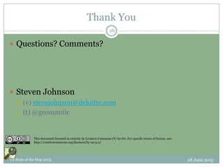 Thank You
 Questions? Comments?
 Steven Johnson
 (e) stevejohnson@deloitte.com
 (t) @geomantic
28 June 2013US State of the Map 2013
26
This document licensed in entirety by Creative Commons CC-by-SA. For specific terms of license, see:
http://creativecommons.org/licenses/by-sa/3.0/
 