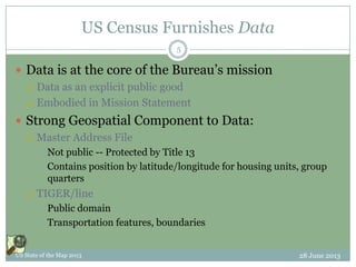 US Census Furnishes Data
 Data is at the core of the Bureau’s mission
 Data as an explicit public good
 Embodied in Mission Statement
 Strong Geospatial Component to Data:
 Master Address File
 Not public -- Protected by Title 13
 Contains position by latitude/longitude for housing units, group
quarters
 TIGER/line
 Public domain
 Transportation features, boundaries
28 June 2013US State of the Map 2013
5
 