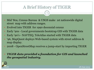 A Brief History of TIGER
 Mid ‘80s, Census Bureau & USGS make 1st nationwide digital
street map with address ranges.
 Evolved into TIGER for 1990 decennial census
 Early ‘90s - Local governments bootstrap GIS with TIGER data
 Early ‘90’s - NAVTEQ, TeleAtlas started with TIGER data
 ‘96, MapQuest deploys Web-based system with street address &
map display.
 2008 - OpenStreetMap receives a jump-start by importing TIGER
 TIGER data provided a foundation for GIS and launched
the geospatial industry.
28 June 2013GeoDC
6
 