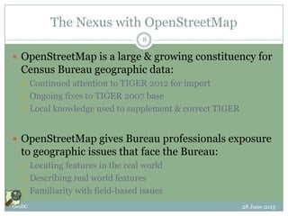 The Nexus with OpenStreetMap
 OpenStreetMap is a large & growing constituency for
Census Bureau geographic data:
 Continued attention to TIGER 2012 for import
 Ongoing fixes to TIGER 2007 base
 Local knowledge used to supplement & correct TIGER
 OpenStreetMap gives Bureau professionals exposure
to geographic issues that face the Bureau:
 Locating features in the real world
 Describing real world features
 Familiarity with field-based issues
28 June 2013GeoDC
8
 