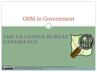 THE US CENSUS BUREAU
EXPERIENCE
OSM in Government
This document licensed in entirety by Creative Commons CC-by-SA. For specific terms of license, see:
http://creativecommons.org/licenses/by-sa/3.0/
 