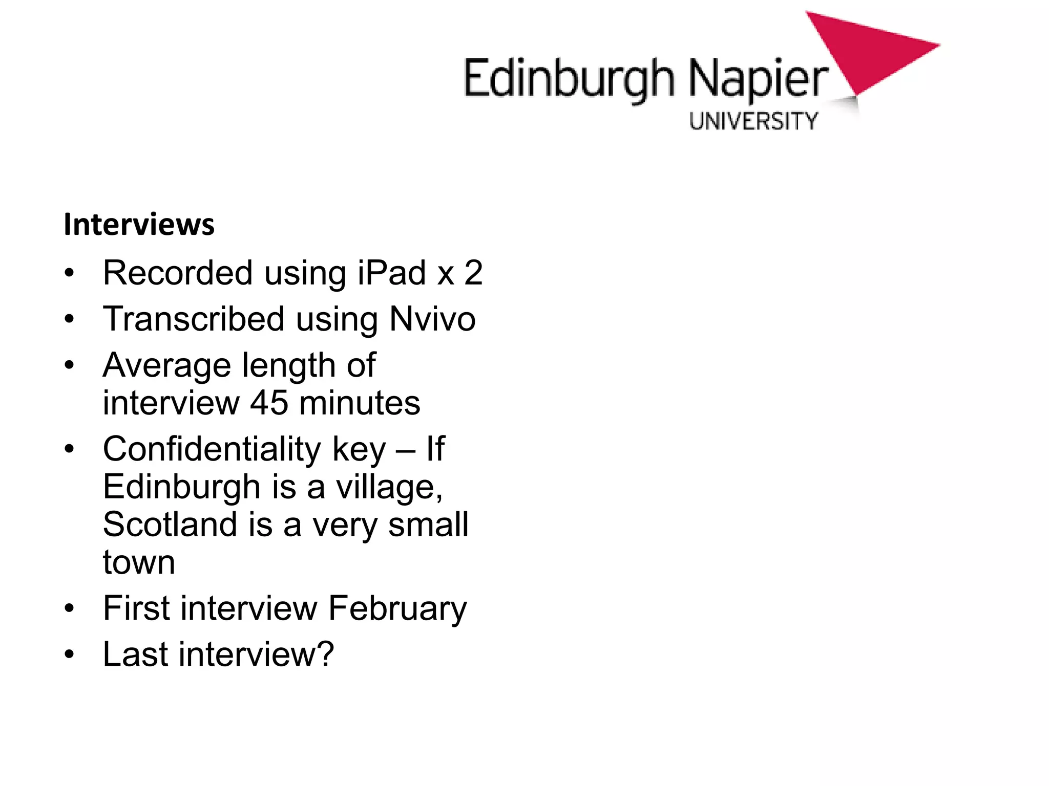 approach
Interviews
• Recorded using iPad x 2
• Transcribed using Nvivo
• Average length of
interview 45 minutes
• Confidentiality key – If
Edinburgh is a village,
Scotland is a very small
town
• First interview February
• Last interview?
 