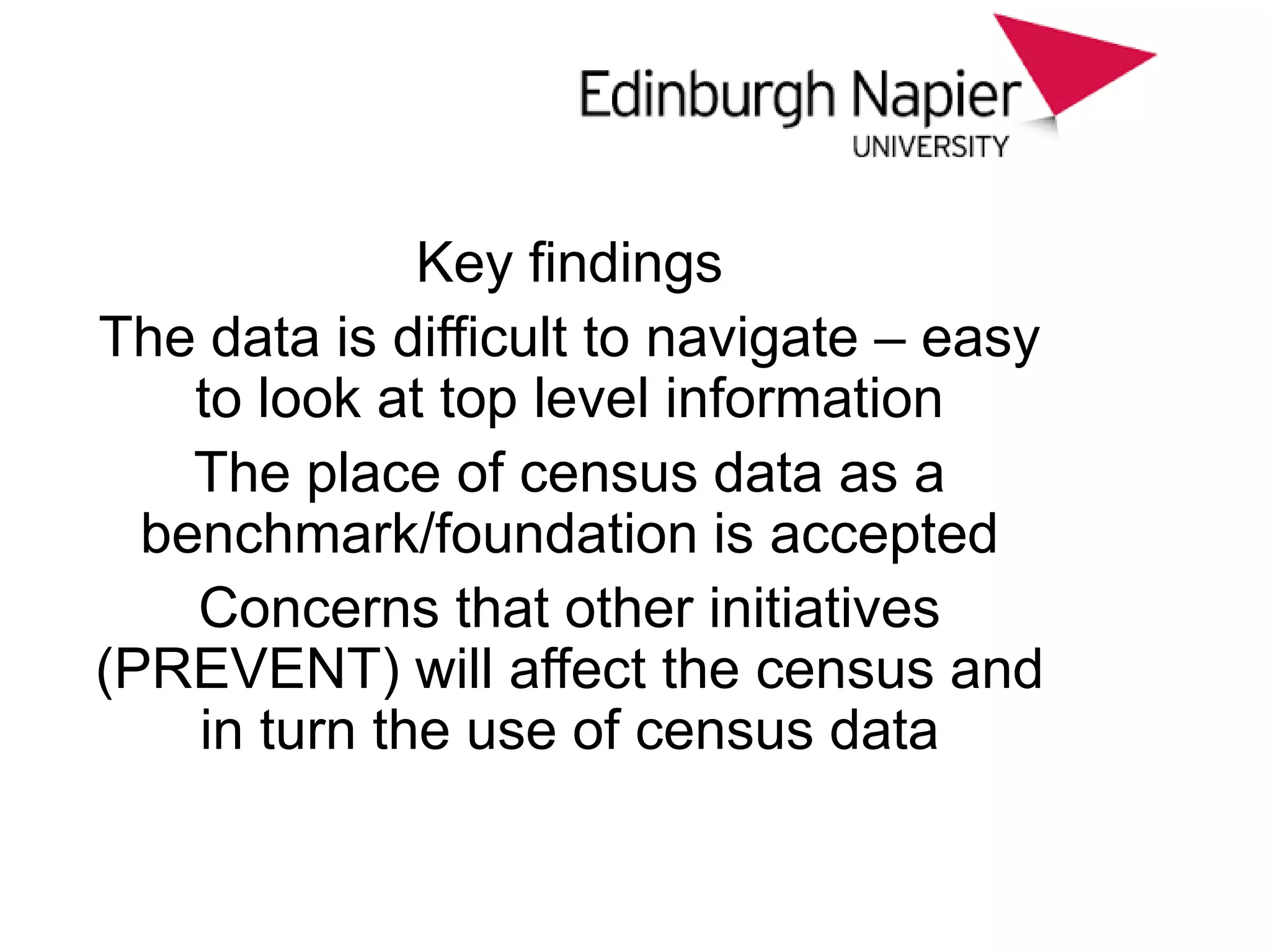 Key findings
The data is difficult to navigate – easy
to look at top level information
The place of census data as a
benchmark/foundation is accepted
Concerns that other initiatives
(PREVENT) will affect the census and
in turn the use of census data
 
