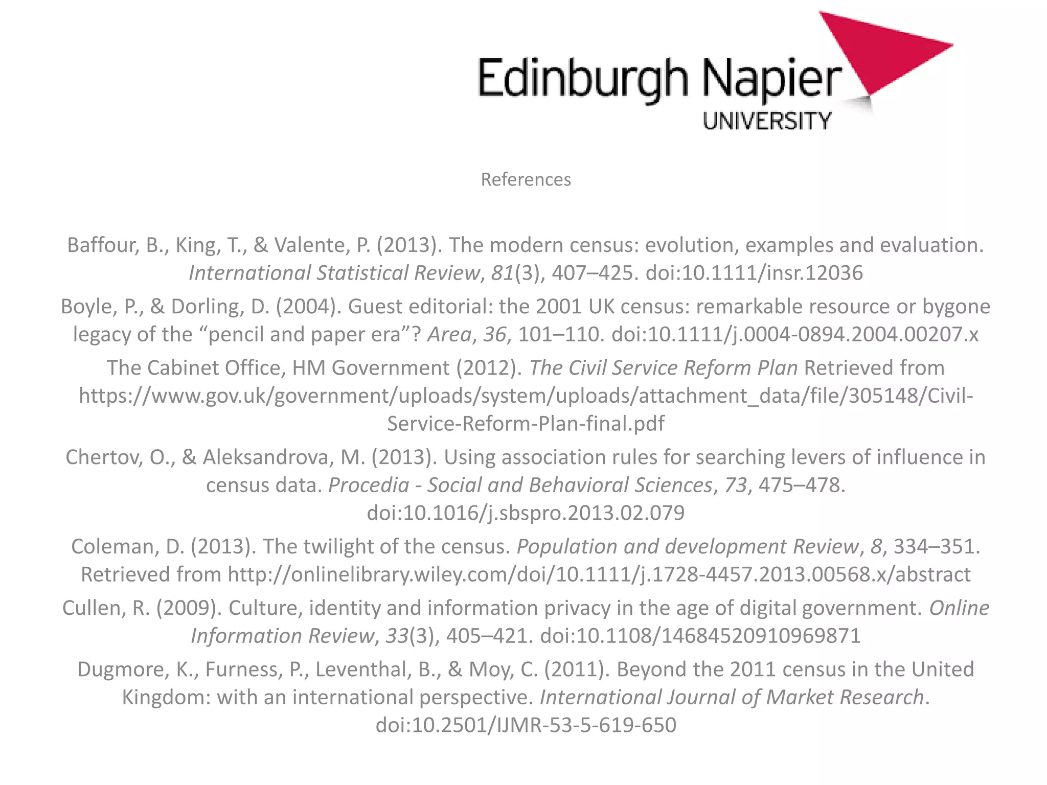 References
Baffour, B., King, T., & Valente, P. (2013). The modern census: evolution, examples and evaluation.
International Statistical Review, 81(3), 407–425. doi:10.1111/insr.12036
Boyle, P., & Dorling, D. (2004). Guest editorial: the 2001 UK census: remarkable resource or bygone
legacy of the “pencil and paper era”? Area, 36, 101–110. doi:10.1111/j.0004-0894.2004.00207.x
The Cabinet Office, HM Government (2012). The Civil Service Reform Plan Retrieved from
https://www.gov.uk/government/uploads/system/uploads/attachment_data/file/305148/Civil-
Service-Reform-Plan-final.pdf
Chertov, O., & Aleksandrova, M. (2013). Using association rules for searching levers of influence in
census data. Procedia - Social and Behavioral Sciences, 73, 475–478.
doi:10.1016/j.sbspro.2013.02.079
Coleman, D. (2013). The twilight of the census. Population and development Review, 8, 334–351.
Retrieved from http://onlinelibrary.wiley.com/doi/10.1111/j.1728-4457.2013.00568.x/abstract
Cullen, R. (2009). Culture, identity and information privacy in the age of digital government. Online
Information Review, 33(3), 405–421. doi:10.1108/14684520910969871
Dugmore, K., Furness, P., Leventhal, B., & Moy, C. (2011). Beyond the 2011 census in the United
Kingdom: with an international perspective. International Journal of Market Research.
doi:10.2501/IJMR-53-5-619-650
 