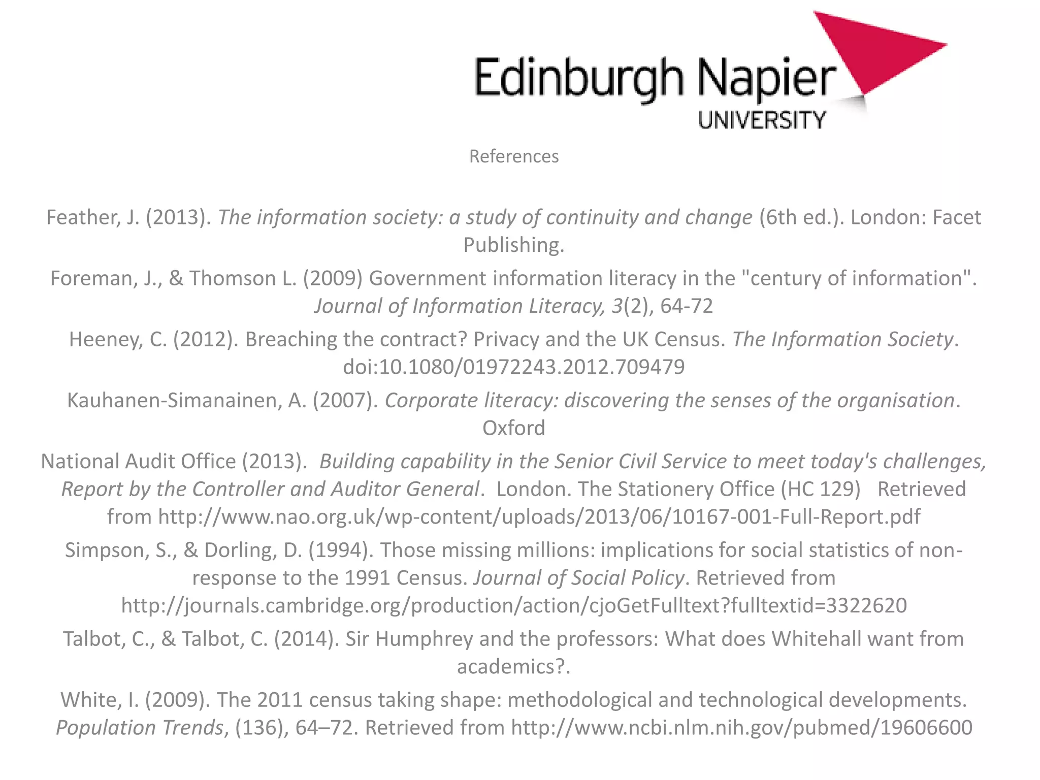 References
Feather, J. (2013). The information society: a study of continuity and change (6th ed.). London: Facet
Publishing.
Foreman, J., & Thomson L. (2009) Government information literacy in the "century of information".
Journal of Information Literacy, 3(2), 64-72
Heeney, C. (2012). Breaching the contract? Privacy and the UK Census. The Information Society.
doi:10.1080/01972243.2012.709479
Kauhanen-Simanainen, A. (2007). Corporate literacy: discovering the senses of the organisation.
Oxford
National Audit Office (2013). Building capability in the Senior Civil Service to meet today's challenges,
Report by the Controller and Auditor General. London. The Stationery Office (HC 129) Retrieved
from http://www.nao.org.uk/wp-content/uploads/2013/06/10167-001-Full-Report.pdf
Simpson, S., & Dorling, D. (1994). Those missing millions: implications for social statistics of non-
response to the 1991 Census. Journal of Social Policy. Retrieved from
http://journals.cambridge.org/production/action/cjoGetFulltext?fulltextid=3322620
Talbot, C., & Talbot, C. (2014). Sir Humphrey and the professors: What does Whitehall want from
academics?.
White, I. (2009). The 2011 census taking shape: methodological and technological developments.
Population Trends, (136), 64–72. Retrieved from http://www.ncbi.nlm.nih.gov/pubmed/19606600
 