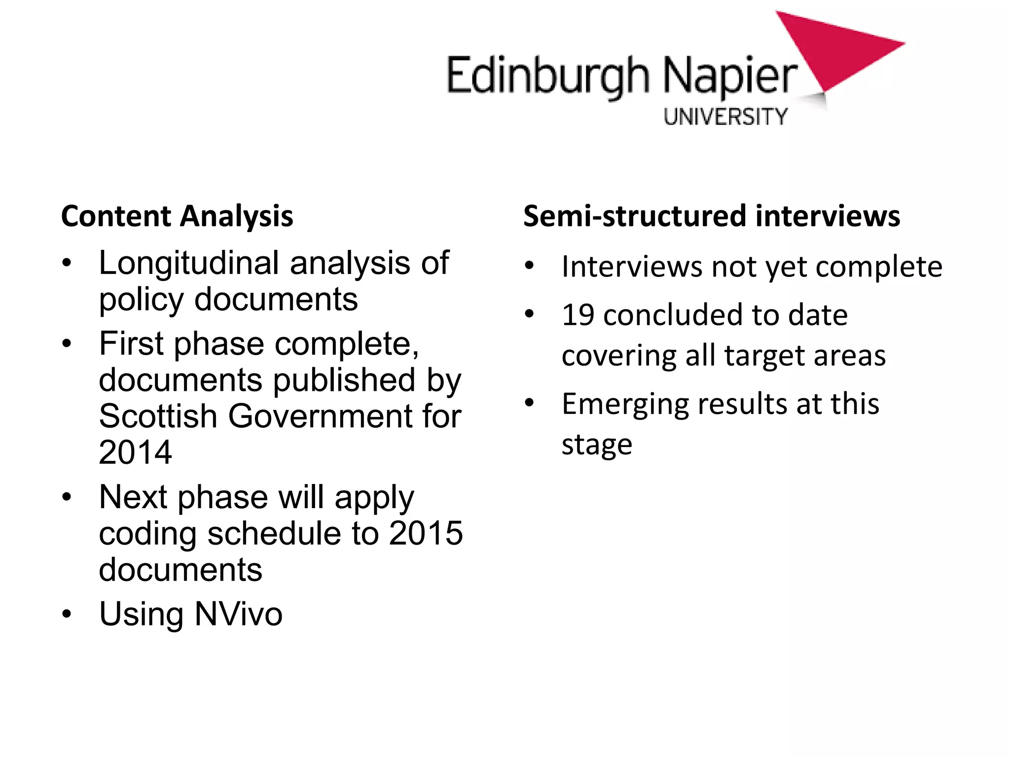 approach
Content Analysis
• Longitudinal analysis of
policy documents
• First phase complete,
documents published by
Scottish Government for
2014
• Next phase will apply
coding schedule to 2015
documents
• Using NVivo
Semi-structured interviews
• Interviews not yet complete
• 19 concluded to date
covering all target areas
• Emerging results at this
stage
 