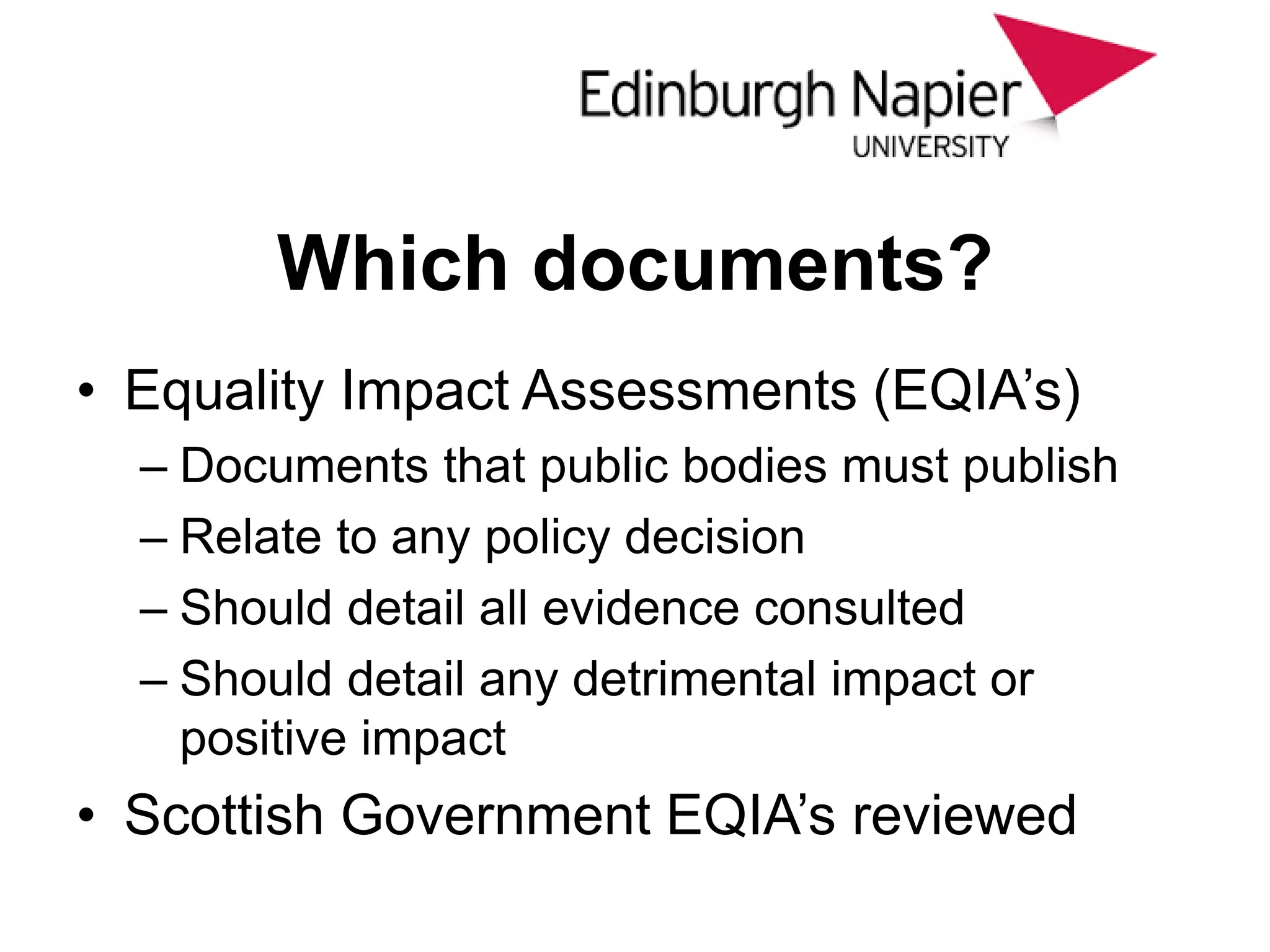 Which documents?
• Equality Impact Assessments (EQIA’s)
– Documents that public bodies must publish
– Relate to any policy decision
– Should detail all evidence consulted
– Should detail any detrimental impact or
positive impact
• Scottish Government EQIA’s reviewed
 