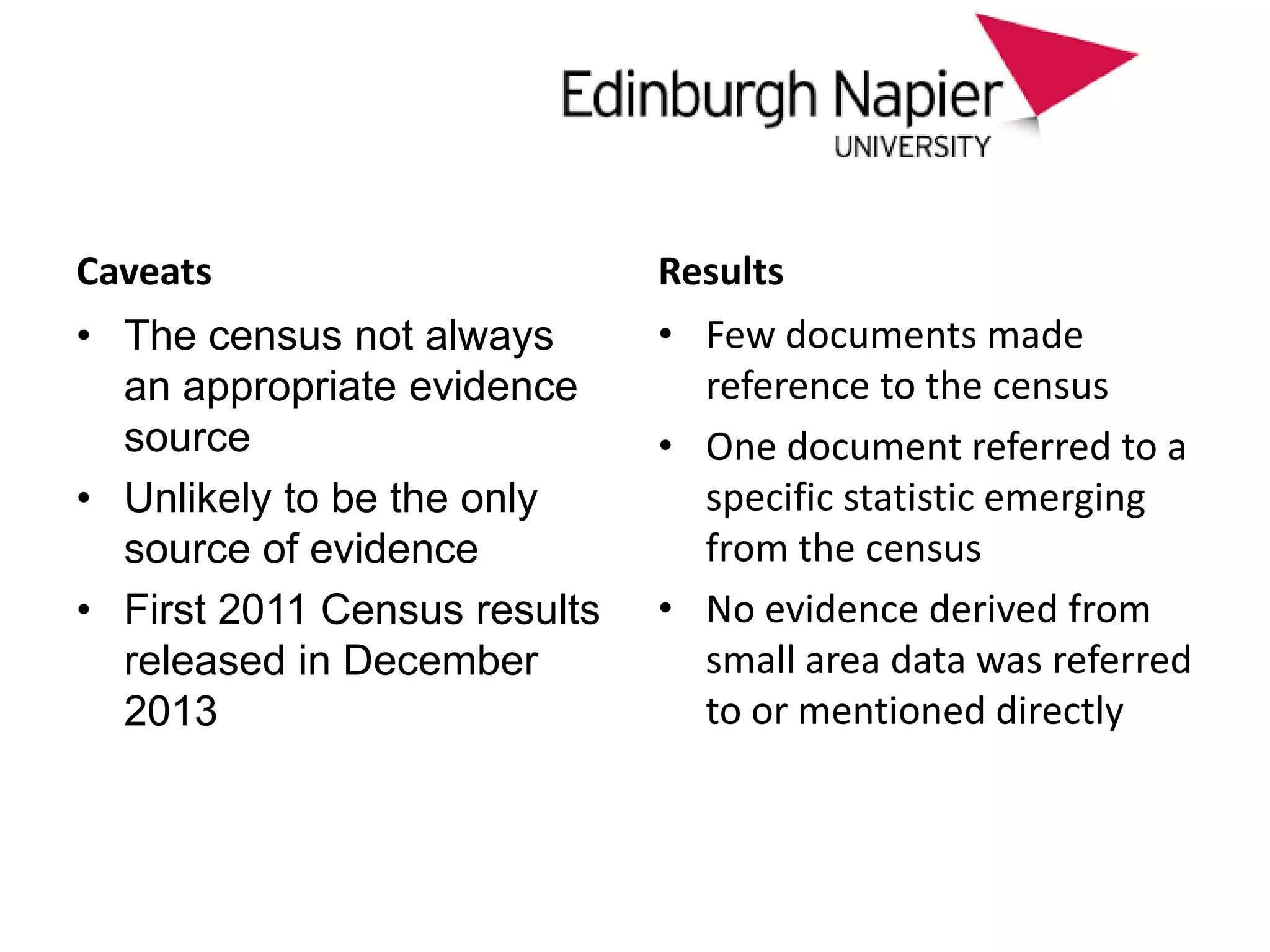 approach
Caveats
• The census not always
an appropriate evidence
source
• Unlikely to be the only
source of evidence
• First 2011 Census results
released in December
2013
Results
• Few documents made
reference to the census
• One document referred to a
specific statistic emerging
from the census
• No evidence derived from
small area data was referred
to or mentioned directly
 