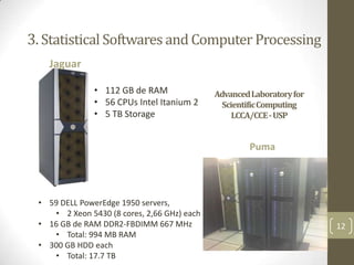 3. Statistical Softwares and Computer Processing
Jaguar
• 112 GB de RAM
• 56 CPUs Intel Itanium 2
• 5 TB Storage

AdvancedLaboratoryfor
ScientificComputing
LCCA/CCE - USP

Puma

• 59 DELL PowerEdge 1950 servers,
• 2 Xeon 5430 (8 cores, 2,66 GHz) each
• 16 GB de RAM DDR2-FBDIMM 667 MHz
• Total: 994 MB RAM
• 300 GB HDD each
• Total: 17.7 TB

12

 