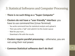 3. Statistical Softwares and Computer Processing
• There is no such thing as a “Super Computer”

• Clusters do not have a “user friendly” interface: you
have to use command line (Linux Terminal)
•
•
•
•

You write command lines for statistical analysis and upload it
Then you write a “job” and submit it to the cluster queue
Wait for your turn...
Download a file with the results

• Clusters require parallel processing – otherwise, you are
not using their real power.
• Common Statistical softwares don’t do that!

14

 