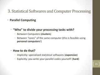 3. Statistical Softwares and Computer Processing
• Parallel Computing
• “Who” to divide your processing tasks with?
• Between Computers (clusters)
• Between “cores” of the same computer (this is feasible using
personal computers!)

• How to do that?
• Implicitly: specialized statistical softwares (expensive)
• Explicitly: you write your parallel codes yourself! (hard)
15

 