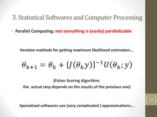 3. Statistical Softwares and Computer Processing
• Parallel Computing: not everything is (easily) parallelizable

Iterative methods for getting maximum likelihood estimators...

(Fisher Scoring Algorithm:
the actual step depends on the results of the previous one)
17

Specialized softwares use (very complicated ) approximations...

 