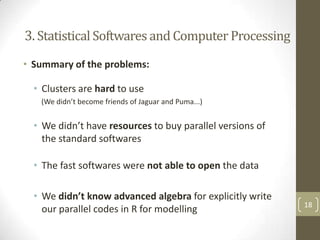 3. Statistical Softwares and Computer Processing
• Summary of the problems:

• Clusters are hard to use
(We didn’t become friends of Jaguar and Puma...)

• We didn’t have resources to buy parallel versions of
the standard softwares
• The fast softwares were not able to open the data

• We didn’t know advanced algebra for explicitly write
our parallel codes in R for modelling

18

 