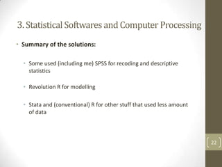 3. Statistical Softwares and Computer Processing
• Summary of the solutions:
• Some used (including me) SPSS for recoding and descriptive
statistics
• Revolution R for modelling
• Stata and (conventional) R for other stuff that used less amount
of data

22

 