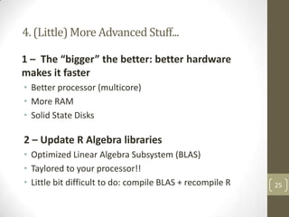 4. (Little) More Advanced Stuff...
1 – The “bigger” the better: better hardware
makes it faster
• Better processor (multicore)
• More RAM
• Solid State Disks

2 – Update R Algebra libraries
• Optimized Linear Algebra Subsystem (BLAS)
• Taylored to your processor!!
• Little bit difficult to do: compile BLAS + recompile R

25

 