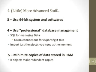 4. (Little) More Advanced Stuff...
3 – Use 64-bit system and softwares
4 – Use “professional” database management
• SQL for managing Data
• ODBC connections for exporting it to R
• Import just the pieces you need at the moment

5 – Minimize copies of data stored in RAM
• R objects make redundant copies

26

 