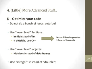 4. (Little) More Advanced Stuff...
6 – Optimize your code
• Do not do a bunch of loops: vetorize!
• Use “lower level” funtions:
• lm.fit instead of lm
• If possible, use C++

My multilevel regression:
1 hour -> 9 seconds

• Use “lower level” objects:
• Matrices instead of data.frames

• Use “integer” instead of “double”:

27

 
