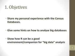 1. Objetives
• Share my personal experience with the Census
Databases.
• Give some hints on how to analyse big databases
• Show how R can be a good
environment/companion for “big data” analysis
3

 