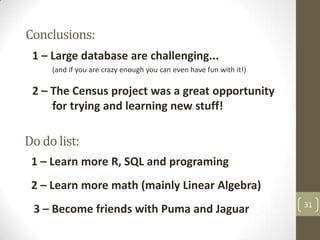 Conclusions:
1 – Large database are challenging...
(and if you are crazy enough you can even have fun with it!)

2 – The Census project was a great opportunity
for trying and learning new stuff!

Do do list:
1 – Learn more R, SQL and programing
2 – Learn more math (mainly Linear Algebra)
3 – Become friends with Puma and Jaguar

31

 
